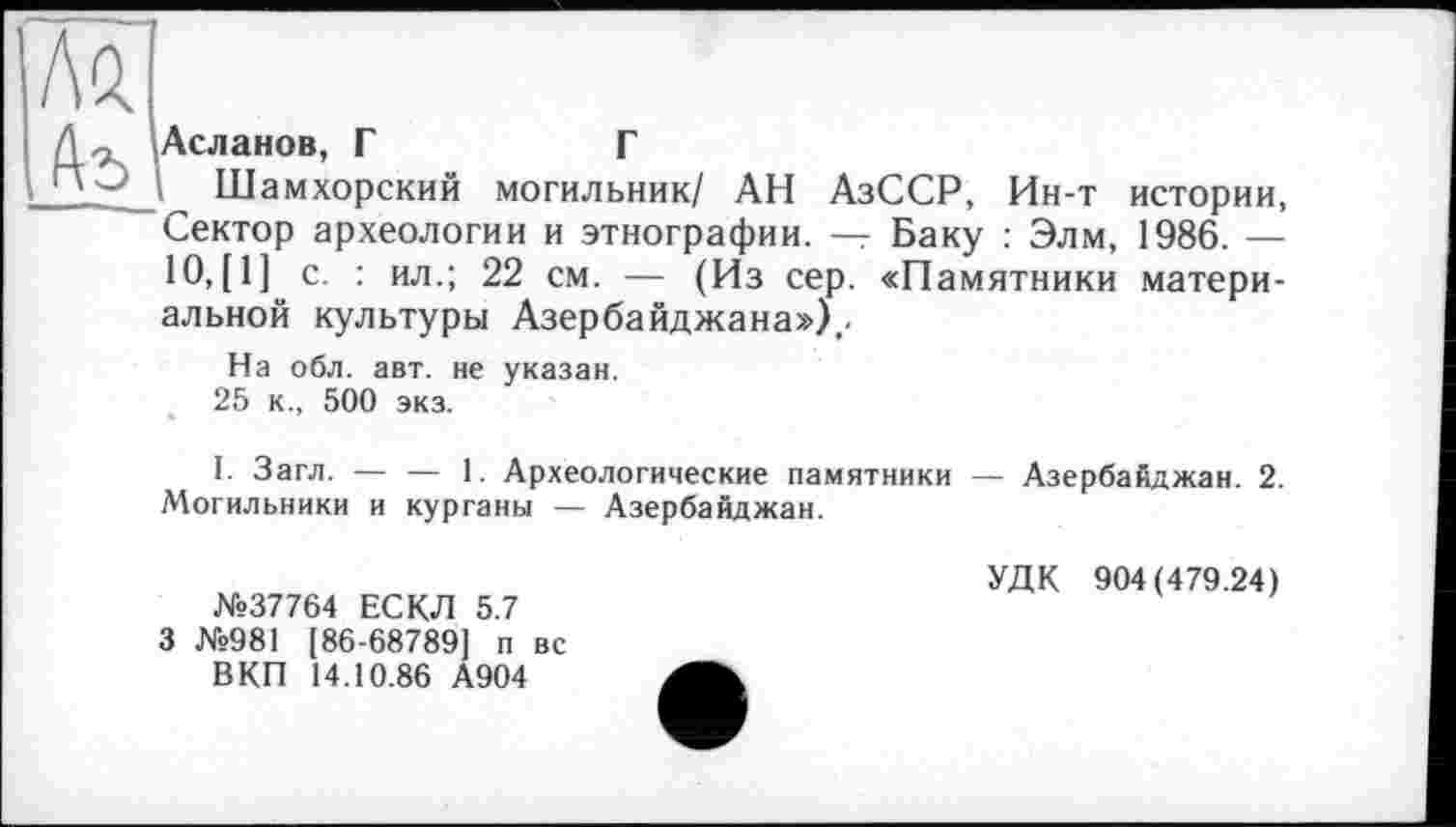 ﻿Аъ
Асланов, Г	Г
Шамхорский могильник/ АН АзССР, Ин-т истории, Сектор археологии и этнографии. — Баку : Элм, 1986. — 10, [1] с. : ил.; 22 см. — (Из сер. «Памятники материальной культуры Азербайджана»),.
На обл. авт. не указан.
25 к., 500 экз.
I. Загл. — — 1. Археологические памятники — Азербайджан. 2. Могильники и курганы — Азербайджан.
№37764 ЕСКЛ 5.7 3 №981 [86-68789] п вс
В КП 14.10.86 А904
УДК 904(479.24)